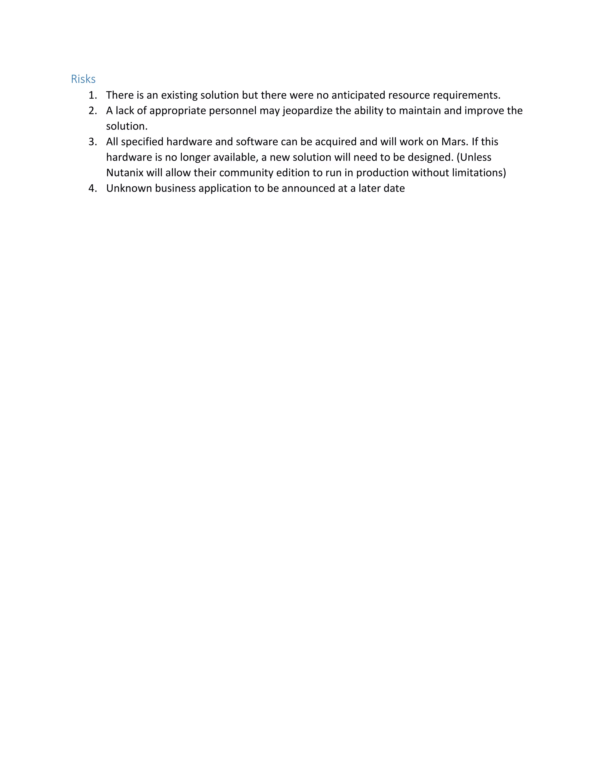 Risks
1. There is an existing solution but there were no anticipated resource requirements.
2. A lack of appropriate personnel may jeopardize the ability to maintain and improve the
solution.
3. All specified hardware and software can be acquired and will work on Mars. If this
hardware is no longer available, a new solution will need to be designed. (Unless
Nutanix will allow their community edition to run in production without limitations)
4. Unknown business application to be announced at a later date
 