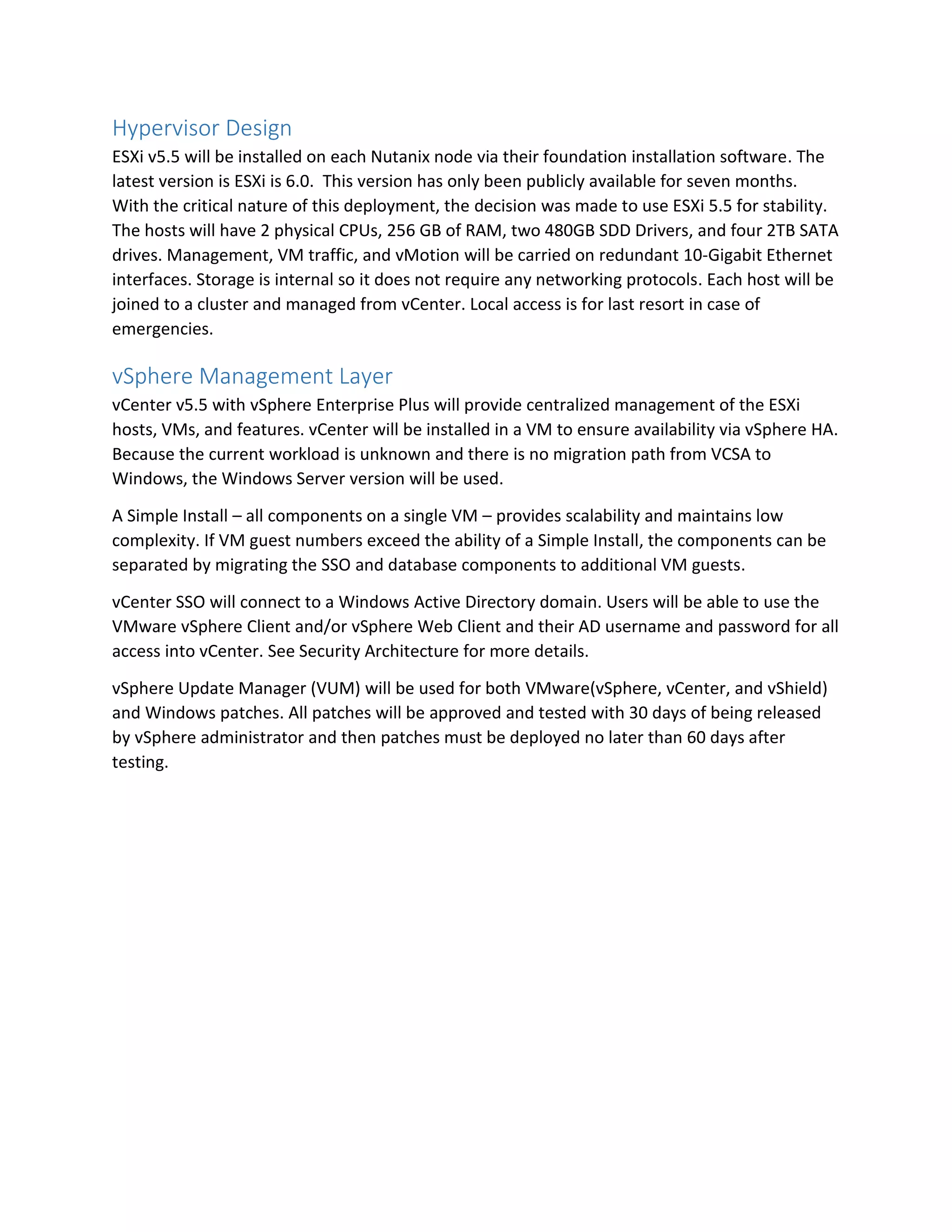 Hypervisor Design
ESXi v5.5 will be installed on each Nutanix node via their foundation installation software. The
latest version is ESXi is 6.0. This version has only been publicly available for seven months.
With the critical nature of this deployment, the decision was made to use ESXi 5.5 for stability.
The hosts will have 2 physical CPUs, 256 GB of RAM, two 480GB SDD Drivers, and four 2TB SATA
drives. Management, VM traffic, and vMotion will be carried on redundant 10-Gigabit Ethernet
interfaces. Storage is internal so it does not require any networking protocols. Each host will be
joined to a cluster and managed from vCenter. Local access is for last resort in case of
emergencies.
vSphere Management Layer
vCenter v5.5 with vSphere Enterprise Plus will provide centralized management of the ESXi
hosts, VMs, and features. vCenter will be installed in a VM to ensure availability via vSphere HA.
Because the current workload is unknown and there is no migration path from VCSA to
Windows, the Windows Server version will be used.
A Simple Install – all components on a single VM – provides scalability and maintains low
complexity. If VM guest numbers exceed the ability of a Simple Install, the components can be
separated by migrating the SSO and database components to additional VM guests.
vCenter SSO will connect to a Windows Active Directory domain. Users will be able to use the
VMware vSphere Client and/or vSphere Web Client and their AD username and password for all
access into vCenter. See Security Architecture for more details.
vSphere Update Manager (VUM) will be used for both VMware(vSphere, vCenter, and vShield)
and Windows patches. All patches will be approved and tested with 30 days of being released
by vSphere administrator and then patches must be deployed no later than 60 days after
testing.
 