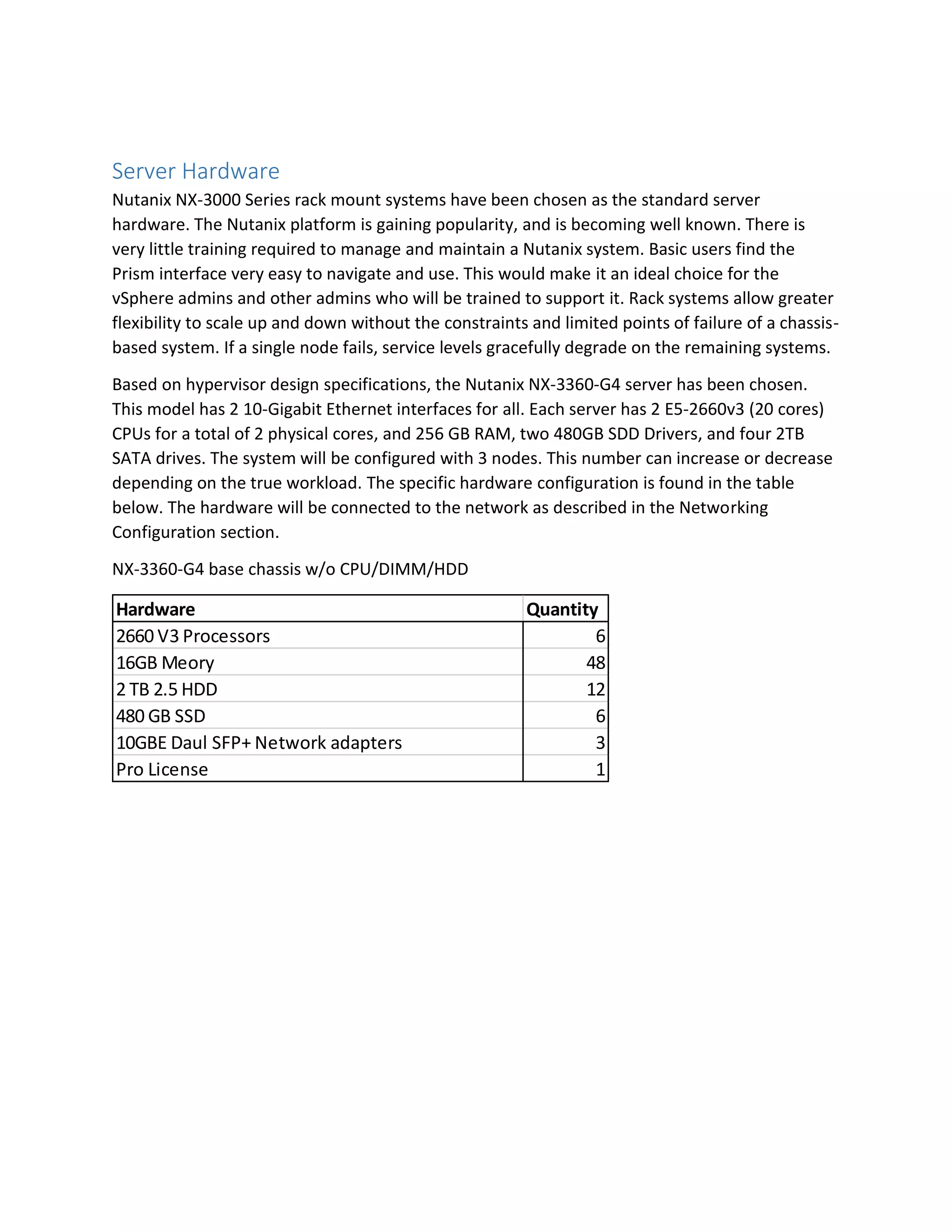 Server Hardware
Nutanix NX-3000 Series rack mount systems have been chosen as the standard server
hardware. The Nutanix platform is gaining popularity, and is becoming well known. There is
very little training required to manage and maintain a Nutanix system. Basic users find the
Prism interface very easy to navigate and use. This would make it an ideal choice for the
vSphere admins and other admins who will be trained to support it. Rack systems allow greater
flexibility to scale up and down without the constraints and limited points of failure of a chassis-
based system. If a single node fails, service levels gracefully degrade on the remaining systems.
Based on hypervisor design specifications, the Nutanix NX-3360-G4 server has been chosen.
This model has 2 10-Gigabit Ethernet interfaces for all. Each server has 2 E5-2660v3 (20 cores)
CPUs for a total of 2 physical cores, and 256 GB RAM, two 480GB SDD Drivers, and four 2TB
SATA drives. The system will be configured with 3 nodes. This number can increase or decrease
depending on the true workload. The specific hardware configuration is found in the table
below. The hardware will be connected to the network as described in the Networking
Configuration section.
NX-3360-G4 base chassis w/o CPU/DIMM/HDD
Hardware Quantity
2660 V3 Processors 6
16GB Meory 48
2 TB 2.5 HDD 12
480 GB SSD 6
10GBE Daul SFP+ Network adapters 3
Pro License 1
 