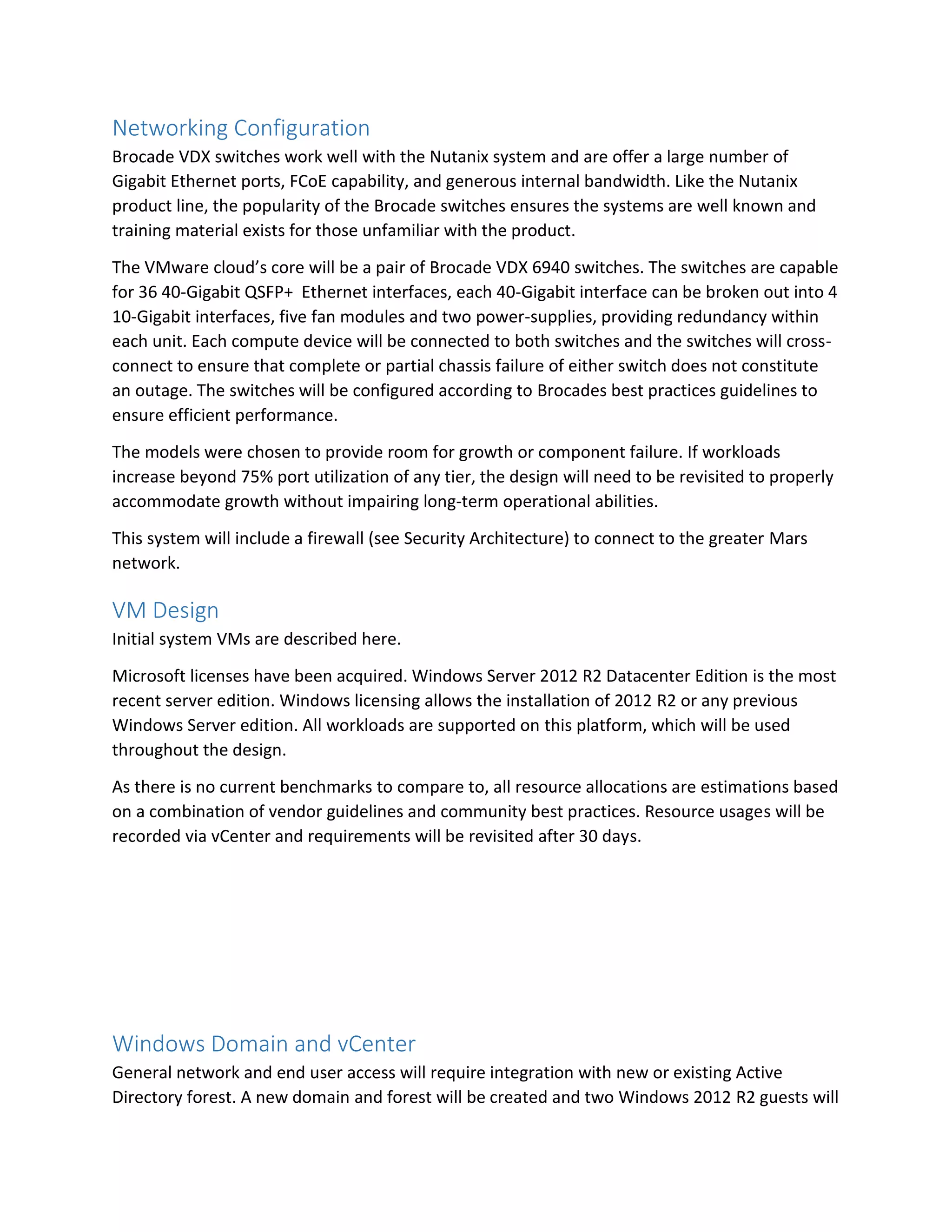 Networking Configuration
Brocade VDX switches work well with the Nutanix system and are offer a large number of
Gigabit Ethernet ports, FCoE capability, and generous internal bandwidth. Like the Nutanix
product line, the popularity of the Brocade switches ensures the systems are well known and
training material exists for those unfamiliar with the product.
The VMware cloud’s core will be a pair of Brocade VDX 6940 switches. The switches are capable
for 36 40-Gigabit QSFP+ Ethernet interfaces, each 40-Gigabit interface can be broken out into 4
10-Gigabit interfaces, five fan modules and two power-supplies, providing redundancy within
each unit. Each compute device will be connected to both switches and the switches will cross-
connect to ensure that complete or partial chassis failure of either switch does not constitute
an outage. The switches will be configured according to Brocades best practices guidelines to
ensure efficient performance.
The models were chosen to provide room for growth or component failure. If workloads
increase beyond 75% port utilization of any tier, the design will need to be revisited to properly
accommodate growth without impairing long-term operational abilities.
This system will include a firewall (see Security Architecture) to connect to the greater Mars
network.
VM Design
Initial system VMs are described here.
Microsoft licenses have been acquired. Windows Server 2012 R2 Datacenter Edition is the most
recent server edition. Windows licensing allows the installation of 2012 R2 or any previous
Windows Server edition. All workloads are supported on this platform, which will be used
throughout the design.
As there is no current benchmarks to compare to, all resource allocations are estimations based
on a combination of vendor guidelines and community best practices. Resource usages will be
recorded via vCenter and requirements will be revisited after 30 days.
Windows Domain and vCenter
General network and end user access will require integration with new or existing Active
Directory forest. A new domain and forest will be created and two Windows 2012 R2 guests will
 