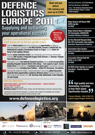 Book and pay             Two Day Conference: 21st-22nd March
                                                                                                  Half Day Workshop: 23rd March
                                                                            before
                                                                                                  Venue: The Radisson Edwardian Hotel,
                                                                       14th January and           London Heathrow Airport, London,
                                                                       save up to £250!           United Kingdom

                                                                                                  Keynote Speakers Include:

                                                                                                  Major General Jeff Mason MBE
                                                                                                  ACDS Log Ops

Supplying and sustaining
                                                                                                  UK MOD

                                                                                                  Major General Mark E. McQuillan
your operational success                                                         Admiral/Flag
                                                                                  Ofﬁcers 1*
                                                                                                  CD Commander, CANOSCOM
                                                                                                  Canadian Ministry of Defence
                                                                                  and above
  Europe’s most operationally focussed logistics                                 go for FREE      Air Vice Marshall Margaret Staib,
  event brings you an all new speaker panel:                                                      AM, CSC Commander Joint Logistics
  > Hear the latest reports about what challenges and opportunities lie ahead for
                                                                                                  Australian Department of Defence
    third party logistics including the UK MOD DSCOM, Canada’s CANOSCOM, the
    Multinational Logistics Coordination Centre in Prague, and the Italian Air                    Commodore Chris Gardner
    Force’s Fuel Logistics Division                                                               Head of Capability Improvement RN
  > Examine prime contractor needs in an increasingly cost conscious environment
                                                                                                  UK MOD
    including BAE System’s Integrated Supply Chain Division and Boeing’s Chinook
                                                                                                  Commodore Michael Bath RN
    Fleet Maintenance Division
                                                                                                  ACOS J1/J4, PJHQ
  > Participate in one of two tailored streamed sessions looking at fuel transportation
                                                                                                  UK MOD
    including Brigadier General (Ret’d) Chris Blong – Fuel Logistics Expert, former
    British Army or the delivery of mechanics and spare parts to operational units and
                                                                                                  UK MOD Centre Speaker on Logistic
    distribution centres including Dave Robbins – Global VP Aerospace, Servigistics.
                                                                                                  Operations - Keynote Speaker
  > Look past the traditional military / industry distinction to join a truly global discussion   UK MOD
    about the future opportunities created by efﬁciency drives throughout Europe and
    North America with speakers from UK, Germany, Italy, Netherlands, Czech Republic,
    US and Canada

  Half Day Workshop:
  SIMULATION GAMES: LEAN SUPPLY CHAIN MANAGEMENT – TAKING FORWARD                                        High quality and very
  SKILLS FROM THE EVENT
  23rd March 2011 – 09.00 to 12.30
                                                                                                  illuminating. A privilege
  Workshop Leaders: Mr Martin Green, Director and Mr Keith Bissett, Chairman, Bourton Group       to hear them speak.
  Learning lean improvement techniques. A process with a degree of complexity and variation –     Signiﬁcantly valuable
  seeing how wrong it can go without it being anybody’s fault.


           www.defencelogistics.org
                                                                                                  Previous Delegate - Chief of Staff 104
                                                                                                  Logistic Support Brigade, British Army




Sponsors                                                        Media Partners




           TEL: +44 (0) 20 7368 9300                       FAX: +44 (0)20 7368 9301                   EMAIL: defence@iqpc.co.uk
 