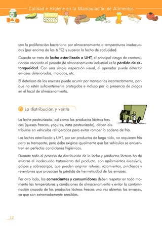 son la proliferación bacteriana por almacenamiento a temperaturas inadecua-
das (por encima de los 6 ºC) y superar la fecha de caducidad.
Cuando se trata de leche esterilizada o UHT, el principal riesgo de contami-
nación asociado al periodo de almacenamiento industrial es la pérdida de es-
tanqueidad. Con una simple inspección visual, el operador puede detectar
envases deteriorados, mojados, etc.
El deterioro de los envases puede ocurrir por manejarlos incorrectamente, por-
que no estén suficientemente protegidos e incluso por la presencia de plagas
en el local de almacenamiento.
F La distribución y venta
La leche pasteurizada, así como los productos lácteos fres-
cos (quesos frescos, yogures, nata pasteurizada), deben dis-
tribuirse en vehículos refrigerados para evitar romper la cadena de frío.
Las leches esterilizada y UHT, por ser productos de larga vida, no requieren frío
para su transporte, pero debe exigirse igualmente que los vehículos se encuen-
tren en perfectas condiciones higiénicas.
Durante todo el proceso de distribución de la leche y productos lácteos ha de
evitarse el inadecuado tratamiento del producto, con apilamientos excesivos,
golpes y sobrecargas, que pueden originar roturas, rozamientos, pinchazos y
reventones que provocan la pérdida de hermeticidad de los envases.
Por otro lado, los comerciantes y consumidores deben respetar en todo mo-
mento las temperaturas y condiciones de almacenamiento y evitar la contami-
nación cruzada de los productos lácteos frescos una vez abiertos los envases,
ya que son extremadamente sensibles.
Calidad e Higiene en la Manipulación de Alimentos
12
 
