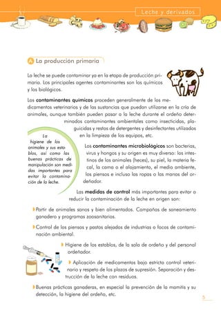 A La producción primaria
La leche se puede contaminar ya en la etapa de producción pri-
maria. Los principales agentes contaminantes son los químicos
y los biológicos.
Los contaminantes químicos proceden generalmente de los me-
dicamentos veterinarios y de las sustancias que puedan utilizarse en la cría de
animales, aunque también pueden pasar a la leche durante el ordeño deter-
minados contaminantes ambientales como insecticidas, pla-
guicidas y restos de detergentes y desinfectantes utilizados
en la limpieza de los equipos, etc.
Los contaminantes microbiológicos son bacterias,
virus y hongos y su origen es muy diverso: los intes-
tinos de los animales (heces), su piel, la materia fe-
cal, la cama o el alojamiento, el medio ambiente,
los piensos e incluso las ropas o las manos del or-
deñador.
Las medidas de control más importantes para evitar o
reducir la contaminación de la leche en origen son:
w Partir de animales sanos y bien alimentados. Campañas de saneamiento
ganadero y programas zoosanitarios.
w Control de los piensos y pastos alejados de industrias o focos de contami-
nación ambiental.
w Higiene de los establos, de la sala de ordeño y del personal
ordeñador.
w Aplicación de medicamentos bajo estricto control veteri-
nario y respeto de los plazos de supresión. Separación y des-
trucción de la leche con residuos.
w Buenas prácticas ganaderas, en especial la prevención de la mamitis y su
detección, la higiene del ordeño, etc.
5
Leche y derivados
La
higiene de los
animales y sus esta-
blos, así como las
buenas prácticas de
manipulación son medi-
das importantes para
evitar la contamina-
ción de la leche.
 