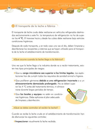 B El transporte de la leche a fábrica
El transporte de leche cruda debe realizarse en vehículos refrigerados destina-
dos exclusivamente a este fin. La temperatura de refrigeración no ha de supe-
rar los 4 ºC. El trasvase hacia y desde las cubas debe realizarse bajo estrictas
condiciones higiénicas.
Después de cada transporte, y en todo caso una vez al día, deben limpiarse y
desinfectarse los recipientes y cisternas que se hayan utilizado para el transpor-
te de la leche al establecimiento de transformación.
¿Qué ocurre cuando la leche llega a la fábrica?
Una vez que la leche llega a la industria donde va a recibir tratamiento, exis-
ten tres tipos principales de riesgos:
M Que su carga microbiana sea superior a los límites legales. Las explo-
taciones han de cumplir todos los requisitos de sanidad animal e higiene.
M Que proliferen gérmenes debido a una refrigeración incorrecta o a un
almacenamiento demasiado prolongado. No se deben supe-
rar los 4 ºC antes del tratamiento térmico, ni almace-
narse durante largos periodos de tiempo.
M Que los locales y equipos no estén en condicio-
nes higiénicas. Debe aplicarse el plan adecuado
de limpieza y desinfección.
¿Qué se debe controlar al recibir la leche?
Cuando se recibe la leche cruda en el establecimiento de transformación han
de efectuarse los siguientes controles:
M Inspeccionar visualmente la leche recibida.
7
Leche y derivados
PLAN DE LIMPIEZA
 