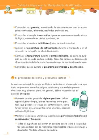 w Comprobar su garantía, examinando la documentación que la acom-
paña: certificados, albaranes, resultados analíticos, etc.
w Comprobar si cumple la normativa vigente en cuanto a contenido micro-
biológico, contenido en células somáticas, etc.
w Comprobar si contiene inhibidores (restos de medicamentos).
w Verificar la temperatura de refrigeración durante el transporte y en el
momento de recepción en el establecimiento.
w Controlar la temperatura durante el almacenamiento, así como la dura-
ción de éste en cada partida recibida. Todos los tanques o depósitos de
almacenamiento de leche cruda han de disponer de termómetros exteriores.
w Comprobar que se cumple el programa de limpieza y desinfección.
C El procesado de leche y productos lácteos
La enorme variedad de productos lácteos existentes en el mercado hace que
tanto los procesos, como los peligros asociados y sus medidas preven-
tivas sean muy diversos, pero, en general, deben respetarse los si-
guientes principios:
w Mantener un alto grado de higiene personal: utilizar
ropa exclusiva y limpia, lavarse las manos, evitar prác-
ticas que puedan ser causa de contaminación, como
fumar, comer, etc., proteger los cortes y heridas, observar
actitudes higiénicas.
w Mantener los equipos, utensilios y superficies en perfectas condiciones de
conservación y limpieza:
• Todas las superficies que entren en contacto con la leche o los produc-
tos lácteos deben ser de materiales impermeables y fáciles de limpiar y
desinfectar. No debe utilizarse la madera.
Calidad e Higiene en la Manipulación de Alimentos
8
 