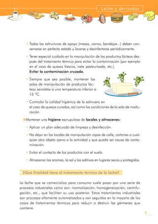 • Todas las estructuras de apoyo (mesas, carros, bandejas...) deben con-
servarse en perfecto estado y lavarse y desinfectarse periódicamente.
• Tener especial cuidado en la manipulación de los productos lácteos des-
pués del tratamiento térmico para evitar la contaminación (por ejemplo
en el caso de quesos frescos, nata pasteurizada, etc.).
Evitar la contaminación cruzada.
• Siempre que sea posible, mantener las
salas de manipulación de productos lác-
teos sensibles a una temperatura inferior a
15 ºC.
• Controlar la calidad higiénica de la salmuera en
el caso de quesos curados, así como las condiciones de la sala de madu-
ración.
w Mantener una higiene escrupulosa de locales y almacenes:
• Aplicar un plan adecuado de limpieza y desinfección.
• No dejar en los locales de manipulación ropas de calle, cartones o cual-
quier otro objeto ajeno a la actividad y que pueda ser causa de conta-
minación.
• Evitar el contacto de los productos con el suelo.
• Almacenar los aromas, la sal y los aditivos en lugares secos y protegidos.
¿Qué finalidad tiene el tratamiento térmico de la leche?
La leche que se comercializa para consumo suele pasar por una serie de
procesos industriales como son: normalización, homogeneización, centrifu-
gación, etc., que facilitan su uso posterior. Estos tratamientos industriales
son procesos altamente automatizados y van seguidos en la mayoría de los
casos de tratamientos térmicos para reducir o destruir los gérmenes que
contiene.
9
Leche y derivados
 