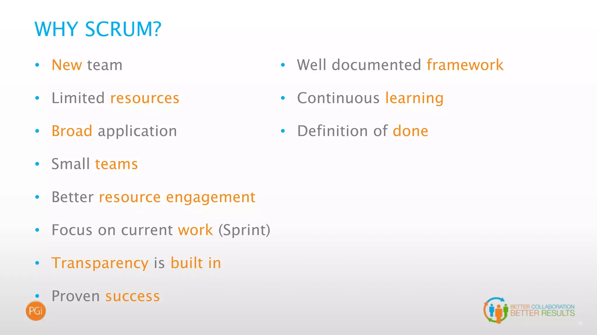 10
WHY SCRUM?
• New team
• Limited resources
• Broad application
• Small teams
• Better resource engagement
• Focus on current work (Sprint)
• Transparency is built in
• Proven success
• Well documented framework
• Continuous learning
• Definition of done
 