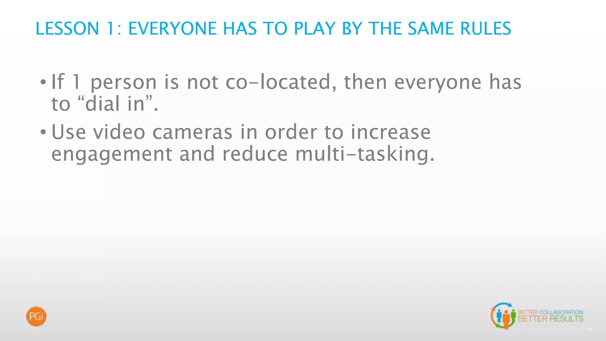 14
LESSON 1: EVERYONE HAS TO PLAY BY THE SAME RULES
• If 1 person is not co-located, then everyone has
to “dial in”.
• Use video cameras in order to increase
engagement and reduce multi-tasking.
 