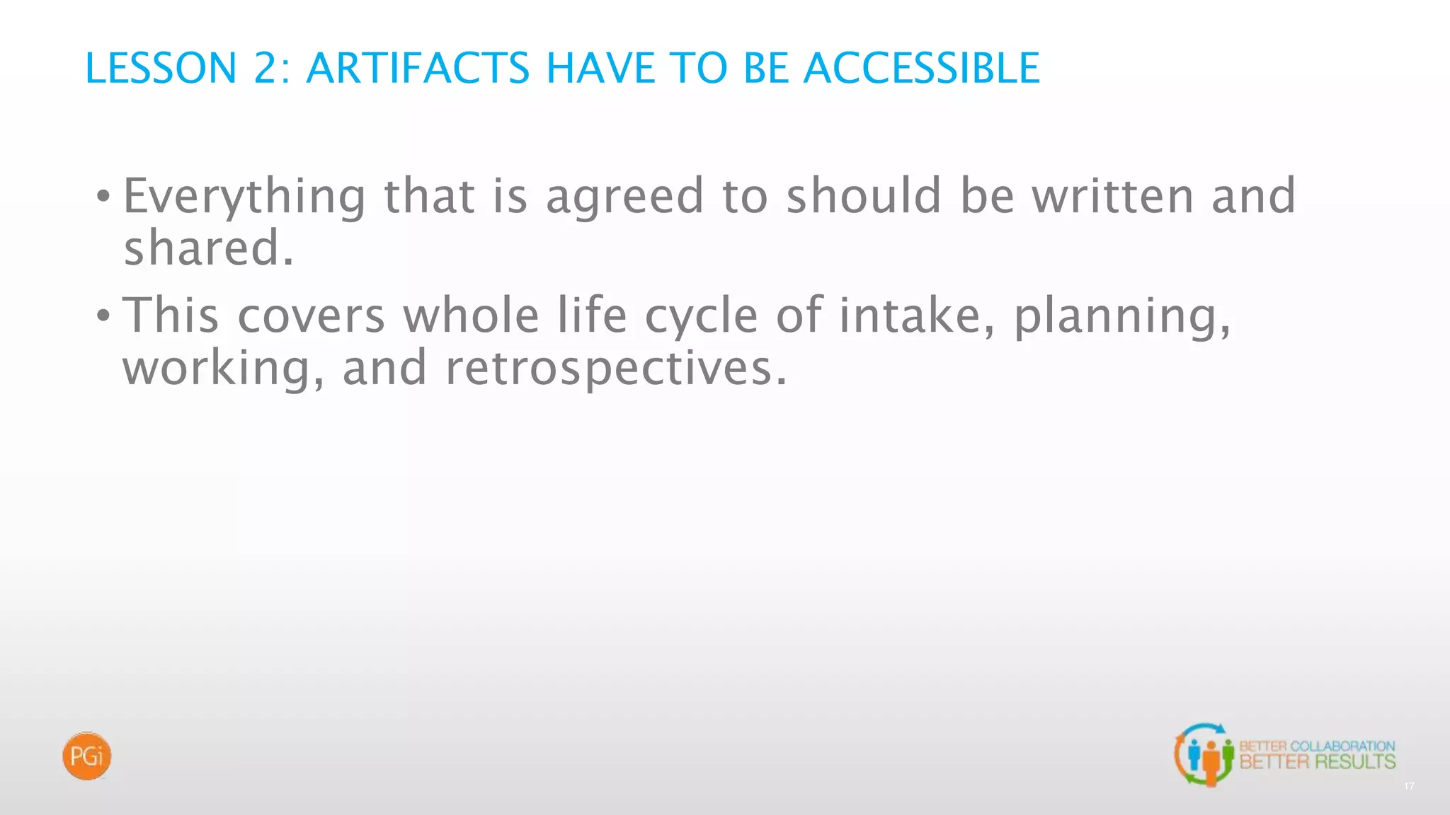 17
LESSON 2: ARTIFACTS HAVE TO BE ACCESSIBLE
• Everything that is agreed to should be written and
shared.
• This covers whole life cycle of intake, planning,
working, and retrospectives.
 