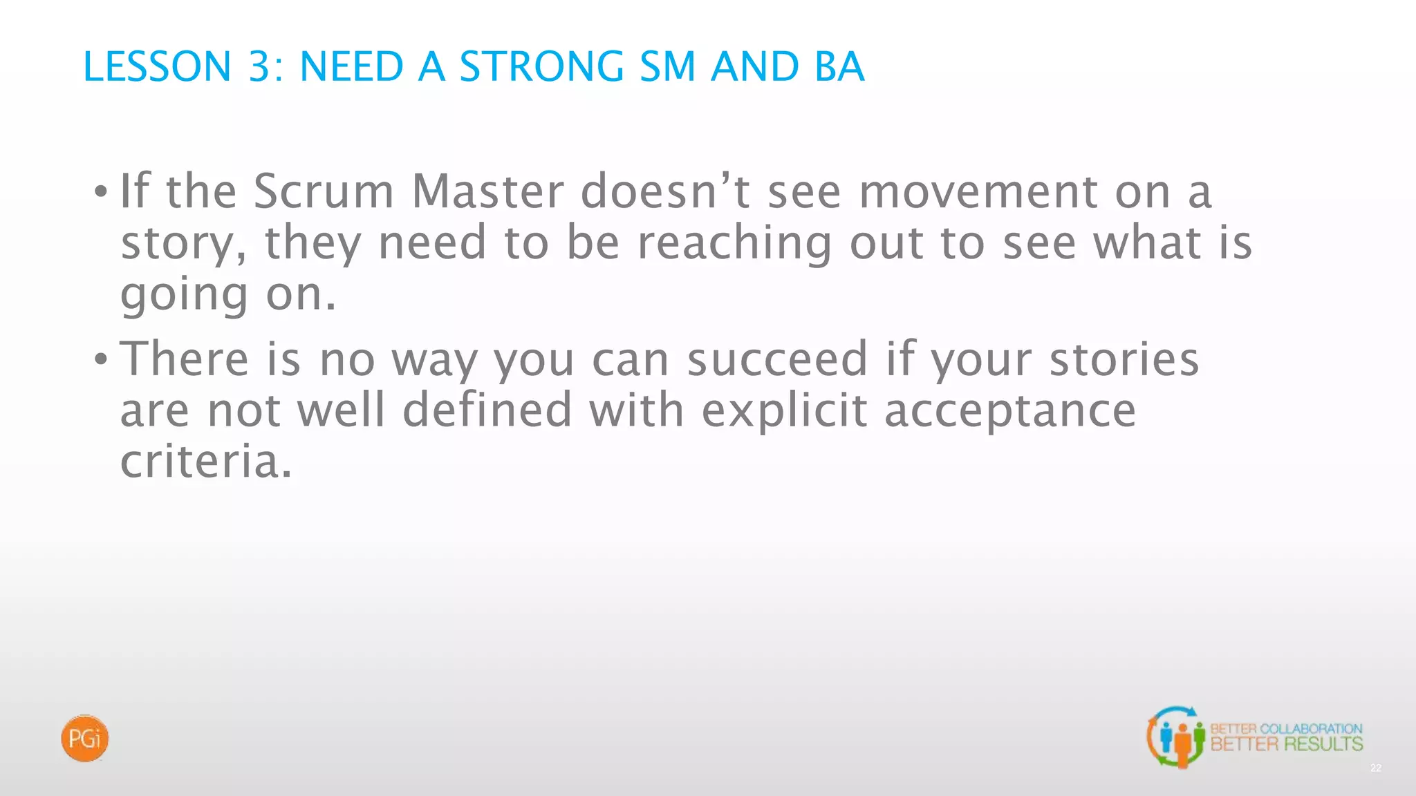 22
LESSON 3: NEED A STRONG SM AND BA
• If the Scrum Master doesn’t see movement on a
story, they need to be reaching out to see what is
going on.
• There is no way you can succeed if your stories
are not well defined with explicit acceptance
criteria.
 