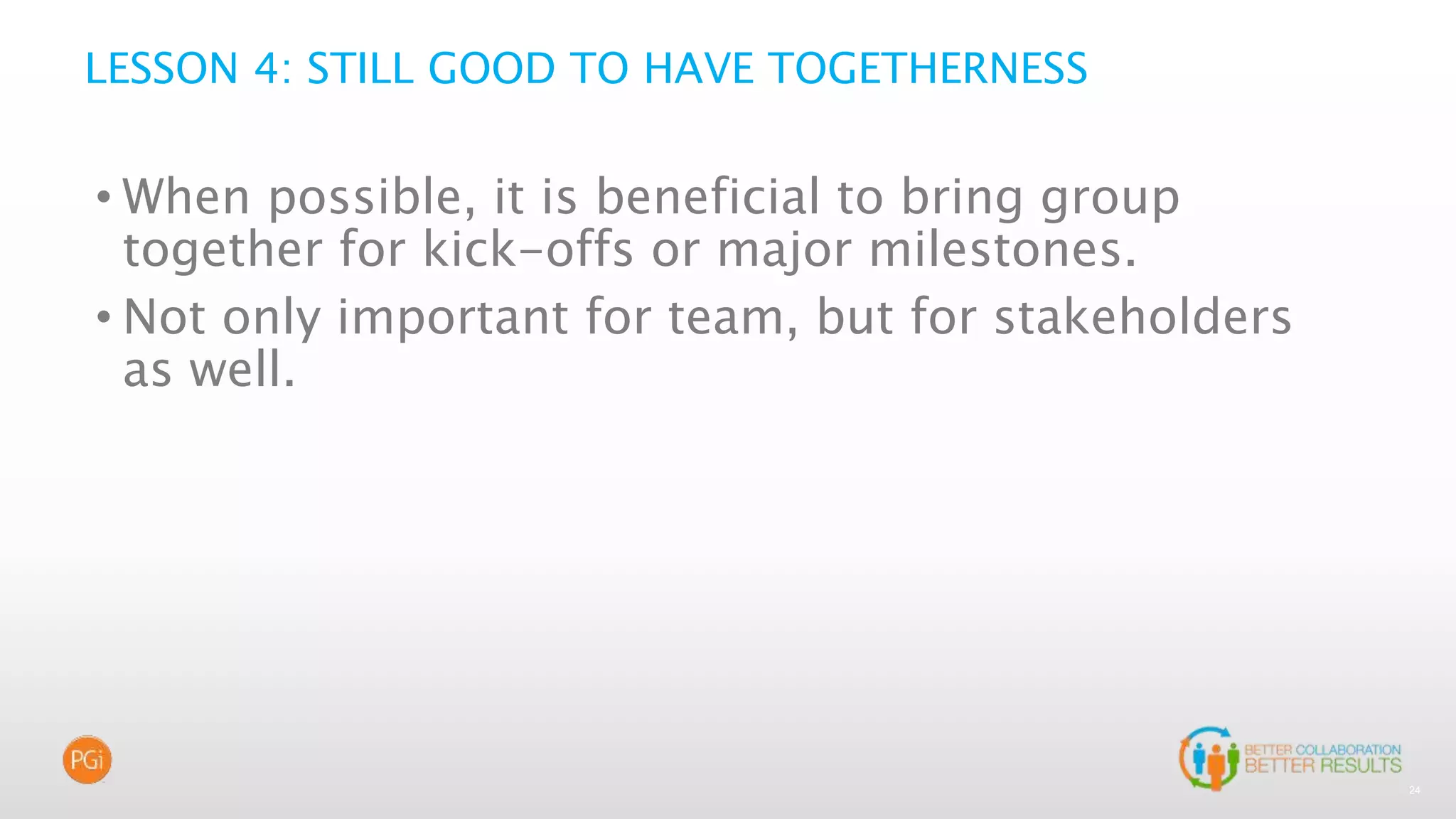 24
LESSON 4: STILL GOOD TO HAVE TOGETHERNESS
• When possible, it is beneficial to bring group
together for kick-offs or major milestones.
• Not only important for team, but for stakeholders
as well.
 
