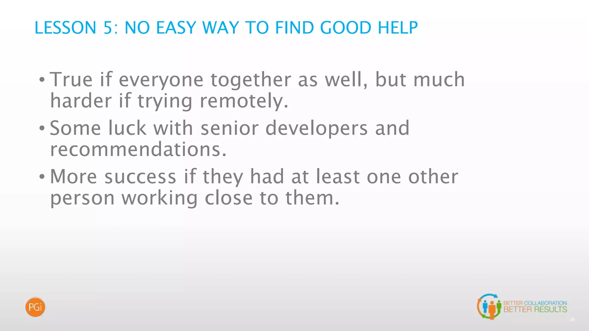 26
LESSON 5: NO EASY WAY TO FIND GOOD HELP
• True if everyone together as well, but much
harder if trying remotely.
• Some luck with senior developers and
recommendations.
• More success if they had at least one other
person working close to them.
 
