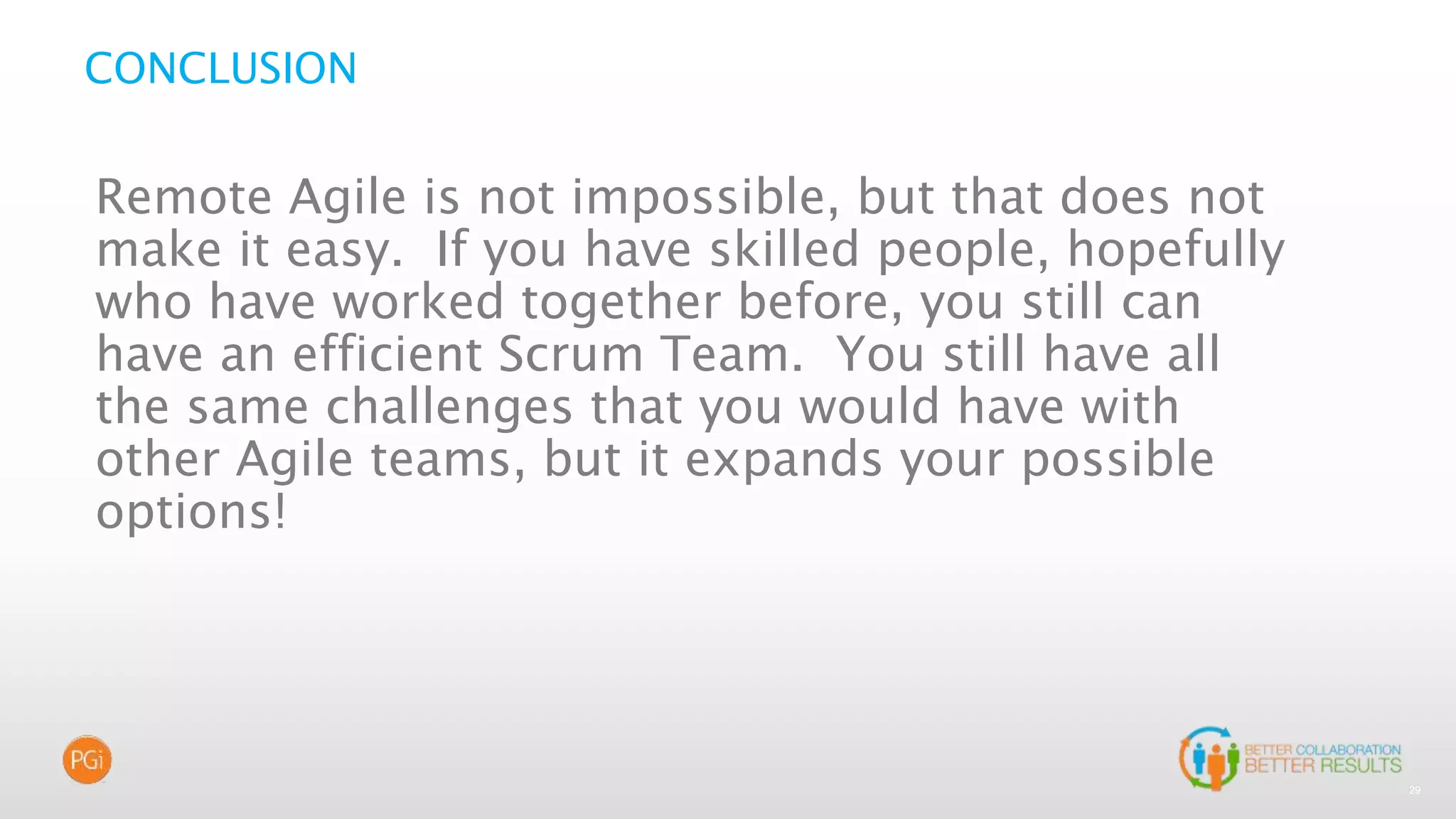 29
CONCLUSION
Remote Agile is not impossible, but that does not
make it easy. If you have skilled people, hopefully
who have worked together before, you still can
have an efficient Scrum Team. You still have all
the same challenges that you would have with
other Agile teams, but it expands your possible
options!
 