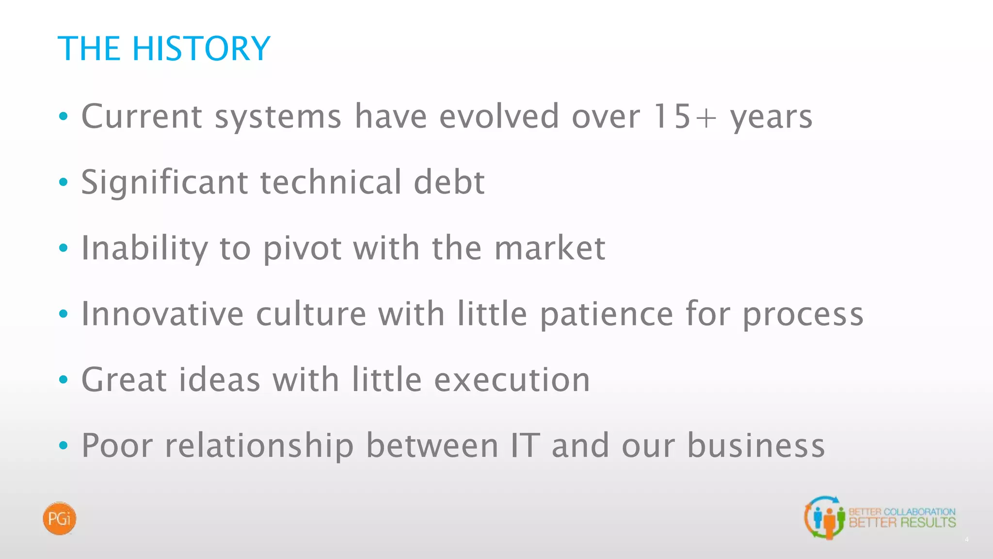 4
THE HISTORY
• Current systems have evolved over 15+ years
• Significant technical debt
• Inability to pivot with the market
• Innovative culture with little patience for process
• Great ideas with little execution
• Poor relationship between IT and our business
 
