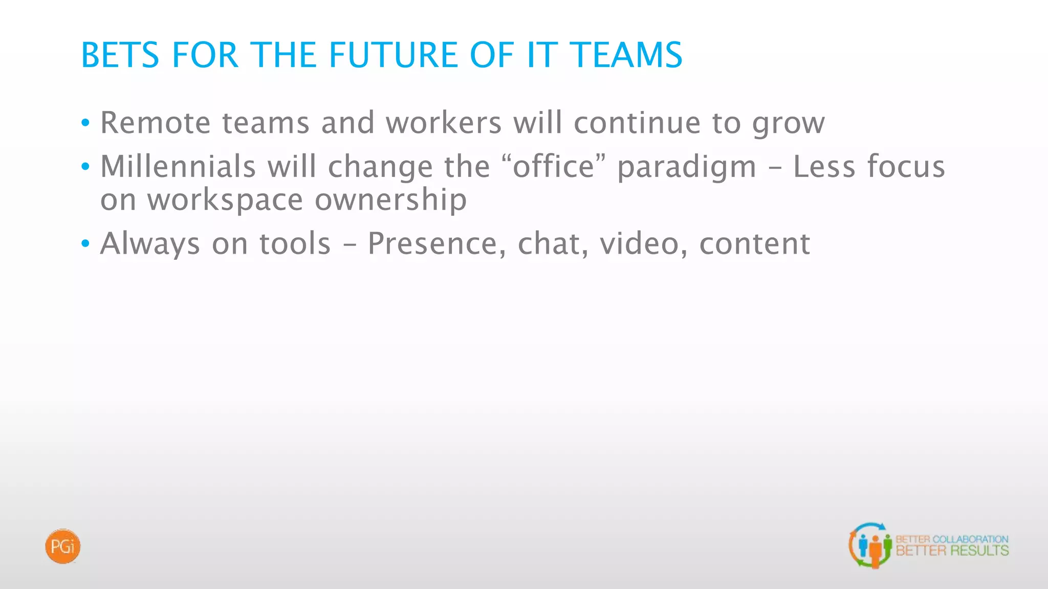 BETS FOR THE FUTURE OF IT TEAMS
• Remote teams and workers will continue to grow
• Millennials will change the “office” paradigm – Less focus
on workspace ownership
• Always on tools – Presence, chat, video, content
 