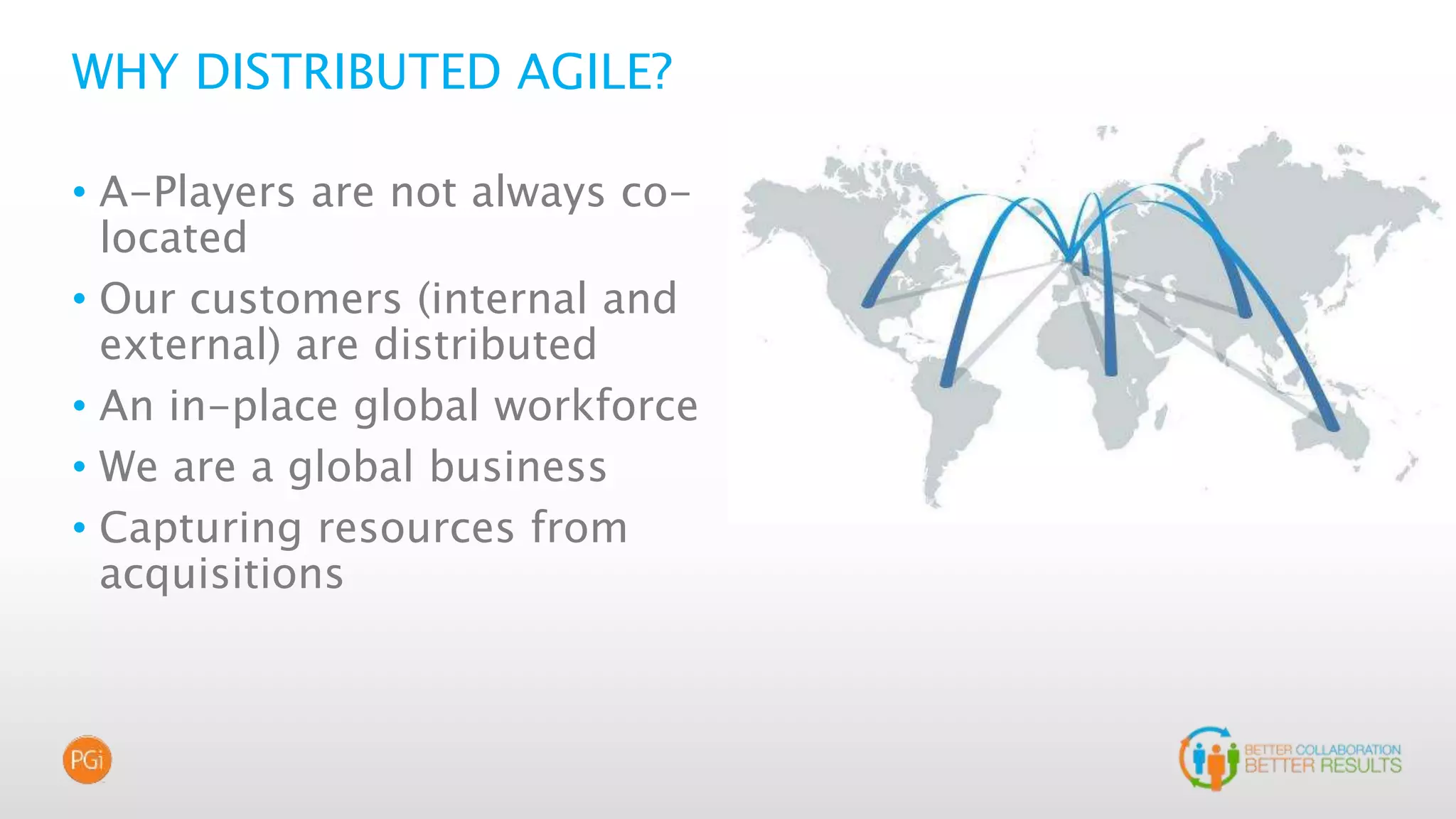 WHY DISTRIBUTED AGILE?
• A-Players are not always co-
located
• Our customers (internal and
external) are distributed
• An in-place global workforce
• We are a global business
• Capturing resources from
acquisitions
 