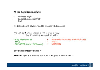 At the Hamilton Institute

•    Wireless edge
•    Congestion control/TCP
•    QoS

 Networks will always need to transport bits around


Market pull where there’s a will there’s a way,
              but if there’s a way and no will …
                                          • 
•  P2P, Akamai et al                 •   Wide-area multicast, M2M multicast
•  MPLS                              •   Intserv
•  TCP (CTCP, Cubic, BitTorrent)     •   AQM/ECN


Evolution or Revolution ?

Whither QoS ? A best effort future ? Proprietary networks ?




                                                           Hamilton Institute
 