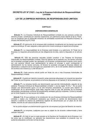 DECRETO LEY Nº 21621.- Ley de la Empresa Individual de Responsabilidad
Limitada
LEY DE LA EMPRESA INDIVIDUAL DE RESPONSABILIDAD LIMITADA
CAPÍTULO I
DISPOSICIONES GENERALES
Artículo 1º.- La Empresa Individual de Responsabilidad Limitada es una persona jurídica de
derecho privado, constituida por voluntad unipersonal, con patrimonio propio distinto al de su Titular,
que se constituye para el desarrollo exclusivo de actividades económicas de Pequeña Empresa, al
amparo del Decreto Ley Nº 21435
Artículo 2º.- El patrimonio de la empresa está constituido inicialmente por los bienes que aporta
quien la constituye. El valor asignado a este patrimonio inicial constituye el capital de la Empresa.
Artículo 3º.- La responsabilidad de la Empresa está limitada a su patrimonio. El Titular de la
Empresa no responde personalmente por las obligaciones de ésta, salvo lo dispuesto en el artículo
41º.
Artículo 4º.- Sólo las personas naturales pueden constituir o ser Titulares de Empresas
Individuales de Responsabilidad Limitada. Para los efectos de la presente Ley, los bienes comunes
de la sociedad conyugal pueden ser aportados a la Empresa considerándose el aporte como hecho
por una persona natural cuya representación la ejerce el cónyuge a quien corresponde la
administración de los bienes comunes. Al fenecer la sociedad conyugal la Empresa deberá ser
adjudicada a cualquiera de los cónyuges con capacidad civil o, de no ser posible, deberá procederse
de acuerdo a los incisos b) y c) del artículo 31º.
Artículo 5º.- Cada persona natural podrá ser titular de una o más Empresas Individuales de
Responsabilidad Limitada.
Artículo 6º.- Cuando por derecho sucesorio varias personas adquiriesen en conjunto los derechos
del Titular de una Empresa, se procederá en la forma dispuesta en el Capítulo IV de la presente Ley.
Artículo 7º.- La empresa tendrá una denominación que permita individualizarla, seguida de las
palabras "Empresa Individual de Responsabilidad Limitada", o de las siglas "E.I.R.L.". No se podrá
adoptar una denominación igual a la de otra Empresa preexistente. La acción para obtener la
modificación de la denominación igual debe seguirse ante el juez del domicilio de la Empresa
demandada, tramitándose conforme al procedimiento señalado para los incidentes. Contra lo resuelto
por la Corte Superior no hay recurso de nulidad.
Artículo 7 A.- El que participe en la constitución de una Empresa Individual de Responsabilidad
Limitada o realice una modificación estatutaria que importe un cambio de denominación tiene
derecho a solicitar la reserva de preferencia registral de denominación por un plazo de 30 días
hábiles, vencido el cual caduca de pleno derecho.
No se podrá adoptar una denominación igual al de una empresa que goce del derecho de reserva.
Artículo 8º.- La empresa, cualquiera que sea su objeto es de duración indeterminada y tiene
carácter mercantil.
Artículo 9º.- En todo lo que no está previsto en la Escritura de Constitución de la Empresa o en
los actos que la modifiquen, se aplicarán las disposiciones que establece la presente Ley, no
pudiendo estipularse contra las normas de ésta.
 