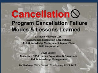 Draft - January 23 2012




Program Cancellation Failure
Modes & Lessons Learned
               J. Steven Newman D.Sc.
        NASA Human Exploration & Operations
     Risk & Knowledge Management Support Team
                   ARES Corporation

                    David Lengyel
   Manager – NASA Human Exploration & Operations
           Risk & Knowledge Management

  PM Challenge 2012 – Orlando Fl. – February 22-23, 2012
                                                                            1
 