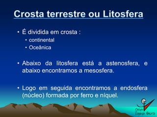 • É dividida em crosta :
  • continental
  • Oceânica


• Abaixo da litosfera está a astenosfera, e
  abaixo encontramos a mesosfera.

• Logo em seguida encontramos a endosfera
  (núcleo) formada por ferro e níquel.
 