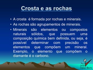 • A crosta é formada por rochas e minerais.
• As rochas são agrupamentos de minerais.
• Minerais são elementos ou compostos
  naturais sólidos, que possuem uma
  composição química bem definida, ou seja, é
  possível determinar com precisão os
  elementos que compõem um mineral.
  Exemplo, o elemento que compõem o
  diamante é o carbono.
 