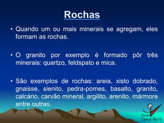 • Quando um ou mais minerais se agregam, eles
  formam as rochas.

• O granito por exemplo é formado pôr três
  minerais: quartzo, feldspato e mica.

• São exemplos de rochas: areia, xisto dobrado,
  gnaisse, sienito, pedra-pomes, basalto, granito,
  calcário, carvão mineral, argilito, arenito, mármore
  entre outras.
 