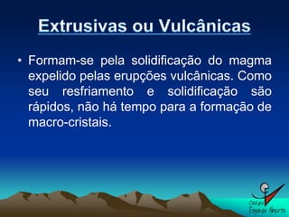 • Formam-se pela solidificação do magma
  expelido pelas erupções vulcânicas. Como
  seu resfriamento e solidificação são
  rápidos, não há tempo para a formação de
  macro-cristais.
 