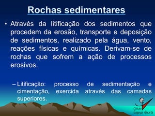 • Através da litificação dos sedimentos que
  procedem da erosão, transporte e deposição
  de sedimentos, realizado pela água, vento,
  reações físicas e químicas. Derivam-se de
  rochas que sofrem a ação de processos
  erosivos.

  – Litificação: processo    de sedimentação e
    cimentação, exercida    através das camadas
    superiores.
 