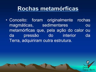 • Conceito: foram originalmente rochas
  magmáticas,      sedimentares         ou
  metamórficas que, pela ação do calor ou
  da      pressão     do       interior da
  Terra, adquiriram outra estrutura.
 
