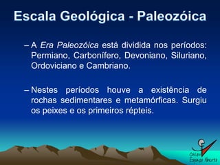 – A Era Paleozóica está dividida nos períodos:
  Permiano, Carbonífero, Devoniano, Siluriano,
  Ordoviciano e Cambriano.

– Nestes períodos houve a existência de
  rochas sedimentares e metamórficas. Surgiu
  os peixes e os primeiros répteis.
 