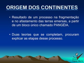 • Resultado de um processo na fragmentação
  e no afastamento das terras emersas, a partir
  de um bloco único chamado PANGÉIA.

• Duas teorias que se completam, procuram
  explicar as etapas desse processo.
 
