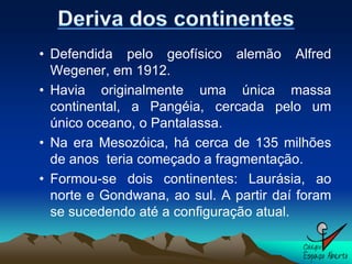 • Defendida pelo geofísico alemão Alfred
  Wegener, em 1912.
• Havia originalmente uma única massa
  continental, a Pangéia, cercada pelo um
  único oceano, o Pantalassa.
• Na era Mesozóica, há cerca de 135 milhões
  de anos teria começado a fragmentação.
• Formou-se dois continentes: Laurásia, ao
  norte e Gondwana, ao sul. A partir daí foram
  se sucedendo até a configuração atual.
 