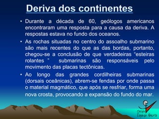 • Durante a década de 60, geólogos americanos
  encontraram uma resposta para a causa da deriva. A
  respostas estava no fundo dos oceanos.
• As rochas situadas no centro do assoalho submarino
  são mais recentes do que as das bordas, portanto,
  chegou-se a conclusão de que verdadeiras “esteiras
  rolantes ”    submarinas são responsáveis pelo
  movimento das placas tectônicas.
• Ao longo das grandes cordilheiras submarinas
  (dorsais oceânicas), abrem-se fendas por onde passa
  o material magmático, que após se resfriar, forma uma
  nova crosta, provocando a expansão do fundo do mar.
 