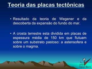 • Resultado da teoria de Wegener e da
  descoberta da expansão do fundo do mar.

• A crosta terrestre esta dividida em placas de
  espessura média de 150 km que flutuam
  sobre um substrato pastoso: a astensofera e
  sobre o magma.
 