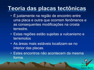 • É justamente na região de encontro entre
  uma placa e outra que ocorrem fenômenos e
  as consequentes modificações na crosta
  terrestre.
• Estas regiões estão sujeitas a vulcanismo e
  terremotos
• As áreas mais estáveis localizam-se no
  interior das placas.
• Estes encontros não acontecem da mesma
  forma.
 