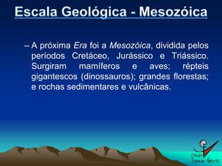 – A próxima Era foi a Mesozóica, dividida pelos
  períodos Cretáceo, Jurássico e Triássico.
  Surgiram mamíferos e aves; répteis
  gigantescos (dinossauros); grandes florestas;
  e rochas sedimentares e vulcânicas.
 