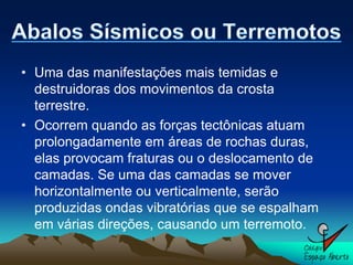 • Uma das manifestações mais temidas e
  destruidoras dos movimentos da crosta
  terrestre.
• Ocorrem quando as forças tectônicas atuam
  prolongadamente em áreas de rochas duras,
  elas provocam fraturas ou o deslocamento de
  camadas. Se uma das camadas se mover
  horizontalmente ou verticalmente, serão
  produzidas ondas vibratórias que se espalham
  em várias direções, causando um terremoto.
 