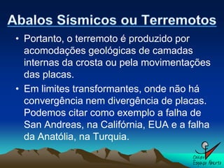 • Portanto, o terremoto é produzido por
  acomodações geológicas de camadas
  internas da crosta ou pela movimentações
  das placas.
• Em limites transformantes, onde não há
  convergência nem divergência de placas.
  Podemos citar como exemplo a falha de
  San Andreas, na Califórnia, EUA e a falha
  da Anatólia, na Turquia.
 