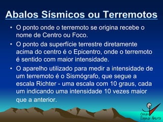 • O ponto onde o terremoto se origina recebe o
  nome de Centro ou Foco.
• O ponto da superfície terrestre diretamente
  acima do centro é o Epicentro, onde o terremoto
  é sentido com maior intensidade.
• O aparelho utilizado para medir a intensidade de
  um terremoto é o Sismógrafo, que segue a
  escala Richter - uma escala com 10 graus, cada
  um indicando uma intensidade 10 vezes maior
  que a anterior.
 