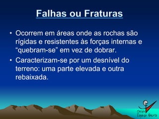 • Ocorrem em áreas onde as rochas são
  rígidas e resistentes às forças internas e
  “quebram-se” em vez de dobrar.
• Caracterizam-se por um desnível do
  terreno: uma parte elevada e outra
  rebaixada.
 