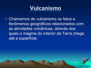 • Chamamos de vulcanismo os fatos e
  fenômenos geográficos relacionados com
  as atividades vulcânicas, através dos
  quais o magma do interior da Terra chega
  até a superfície.
 