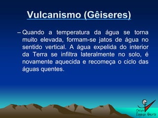 – Quando a temperatura da água se torna
  muito elevada, formam-se jatos de água no
  sentido vertical. A água expelida do interior
  da Terra se infiltra lateralmente no solo, é
  novamente aquecida e recomeça o ciclo das
  águas quentes.
 