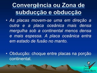 • As placas movem-se uma em direção a
  outra e a placa oceânica mais densa
  mergulha sob a continental menos densa
  e mais espessa. A placa oceânica entra
  em estado de fusão no manto.

• Obducção: choque entre placas na porção
  continental.
 