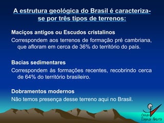 Maciços antigos ou Escudos cristalinos
Correspondem aos terrenos de formação pré cambriana,
  que afloram em cerca de 36% do território do país.

Bacias sedimentares
Correspondem às formações recentes, recobrindo cerca
  de 64% do território brasileiro.

Dobramentos modernos
Não temos presença desse terreno aqui no Brasil.
 