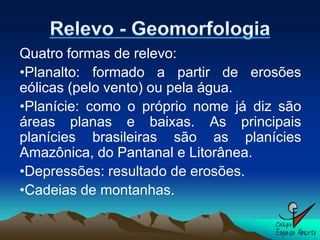 Quatro formas de relevo:
•Planalto: formado a partir de erosões
eólicas (pelo vento) ou pela água.
•Planície: como o próprio nome já diz são
áreas planas e baixas. As principais
planícies brasileiras são as planícies
Amazônica, do Pantanal e Litorânea.
•Depressões: resultado de erosões.
•Cadeias de montanhas.
 