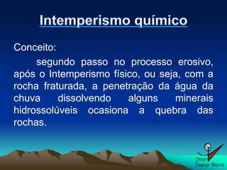 Conceito:
     segundo passo no processo erosivo,
após o Intemperismo físico, ou seja, com a
rocha fraturada, a penetração da água da
chuva     dissolvendo   alguns     minerais
hidrossolúveis ocasiona a quebra das
rochas.
 