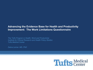 Advancing the Evidence Base for Health and Productivity
Improvement: The Work Limitations Questionnaire


The Tufts Program in Health, Work and Productivity
Institute for Clinical Research and Health Policy Studies
Tufts Medical Center

Debra Lerner, MS, PhD
 