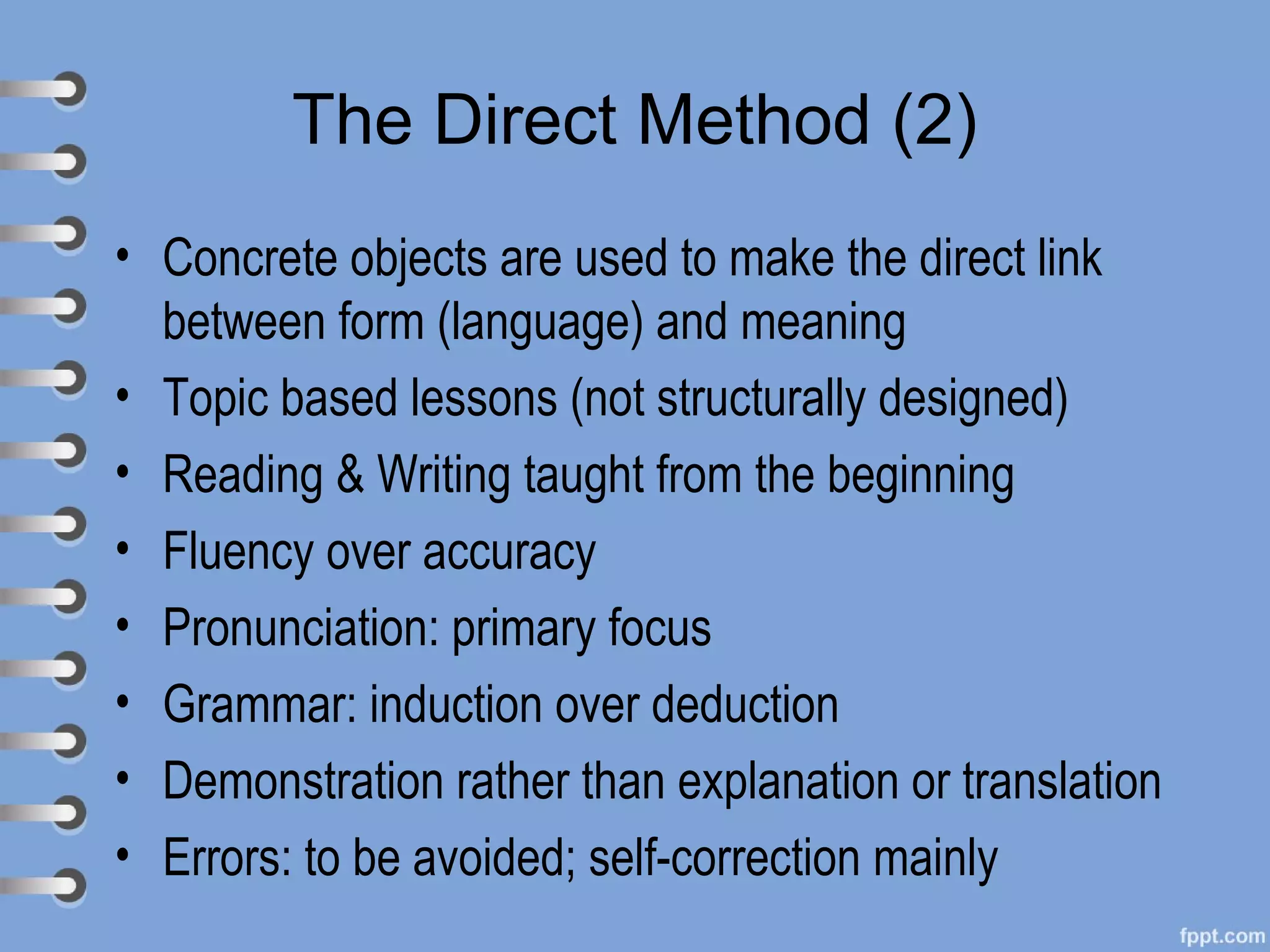 The Direct Method (2)
• Concrete objects are used to make the direct link
  between form (language) and meaning
• Topic based lessons (not structurally designed)
• Reading & Writing taught from the beginning
• Fluency over accuracy
• Pronunciation: primary focus
• Grammar: induction over deduction
• Demonstration rather than explanation or translation
• Errors: to be avoided; self-correction mainly
 