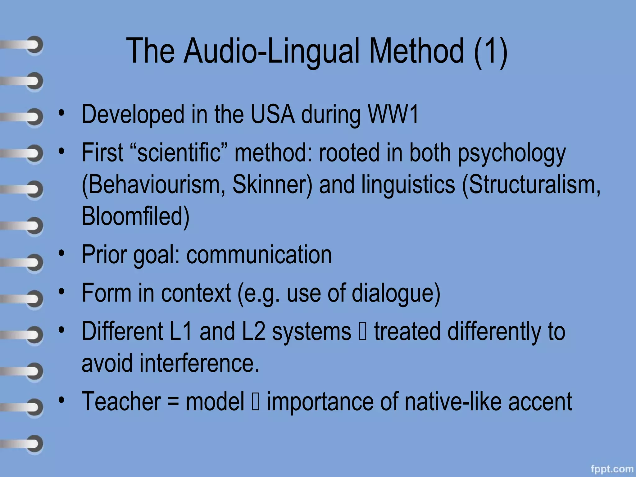 The Audio-Lingual Method (1)
• Developed in the USA during WW1
• First “scientific” method: rooted in both psychology
  (Behaviourism, Skinner) and linguistics (Structuralism,
  Bloomfiled)
• Prior goal: communication
• Form in context (e.g. use of dialogue)
• Different L1 and L2 systems  treated differently to
  avoid interference.
• Teacher = model  importance of native-like accent
 
