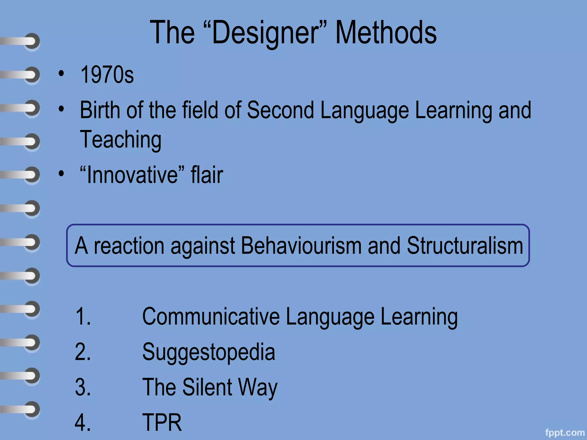 The “Designer” Methods
• 1970s
• Birth of the field of Second Language Learning and
  Teaching
• “Innovative” flair

 A reaction against Behaviourism and Structuralism

 1.      Communicative Language Learning
 2.      Suggestopedia
 3.      The Silent Way
 4.      TPR
 